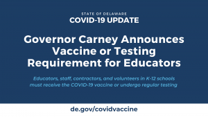Governor Carney Announces Vaccine or Testing Requirement for Educators. Educators, staff, contractors, and volunteers in K-12 schools must receive the COVID-19 vaccine or undergo regular testing