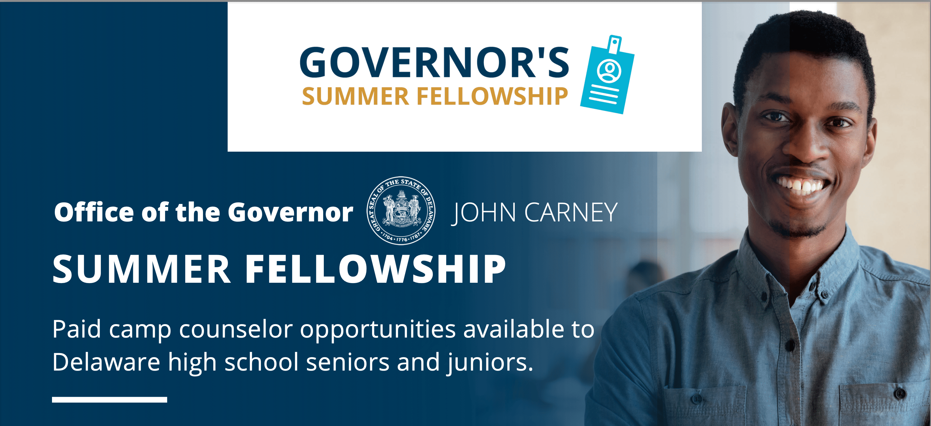 Governor's Summer Fellowship. Offiice of Governor John Carney. Summer Fellows: Paid camp counselor opportunities available to Delaware high school seniors and juniors
