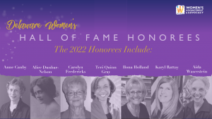 Delaware Women's Hall of Fame Honorees. The 2022 Honorees Include Anne Canby, Alice Dunbar-Nelson, Carolyn Fredericks, teri Quinn Gray, Ilona Holland, Karyl Rattay, and Aida Waserstein