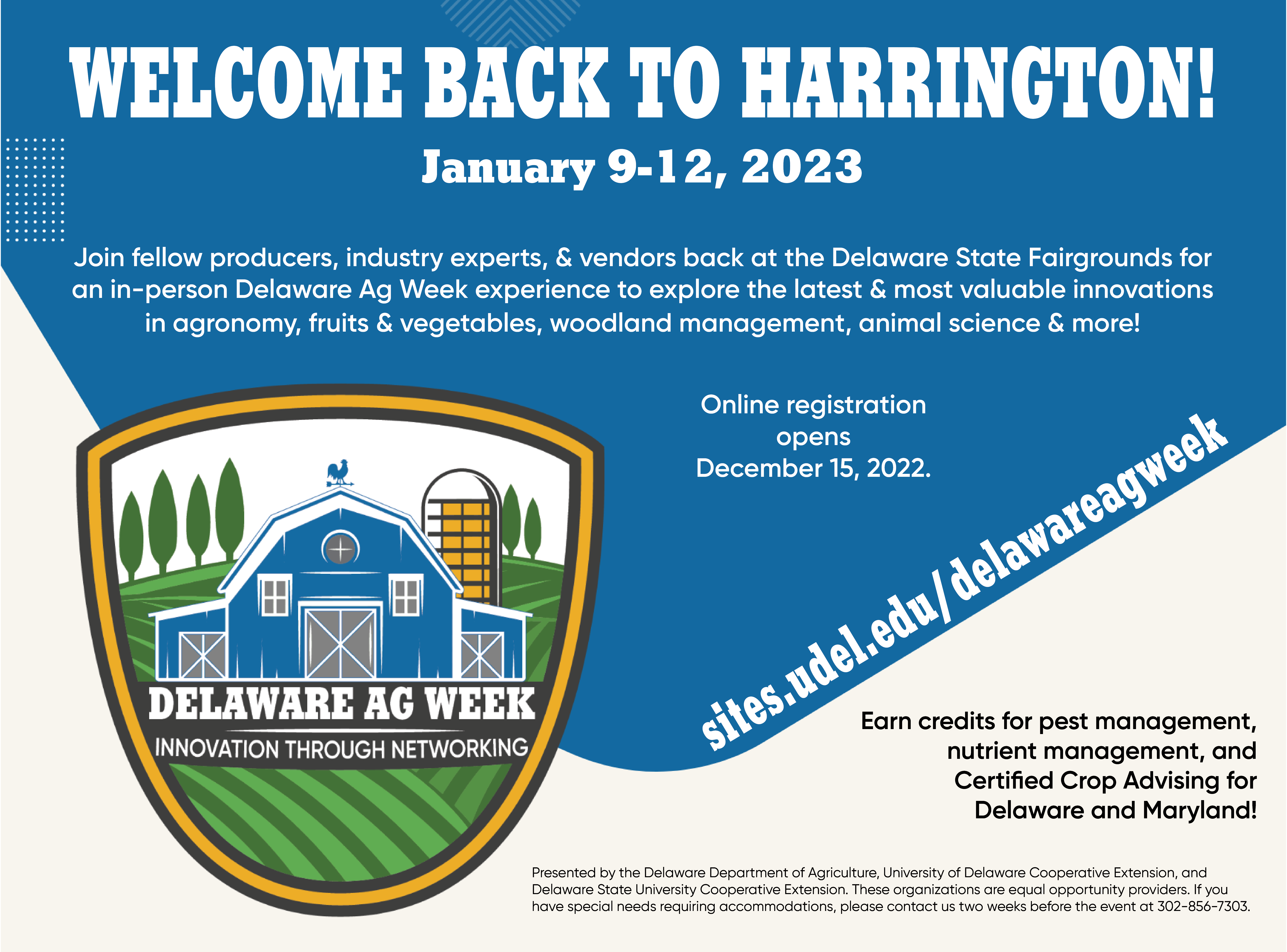 Welcome Back to Harrington! January 9-12, 2023,. Join fellow producers, industry experts, & vendors back at the Delaware State Fairgrounds for an in-person Delaware Ag Week experience to explore the latest & most valuable innovations in agronomy, fruits & vegetables, woodland management, animal science & more! Online registration opens December 15, 2022. sites.udel.edu/delawareagweek Earn credits for pest management, nutrient management, and Certified Crop Advising for Delaware and Maryland! Presented by the Delaware Department of Agriculture, University of Delaware Cooperative Extension, and Delaware State University Cooperative Extension. These organizations are equal opportunity providers. If you have special needs requiring accommodations, please contact us two weeks before the event at 302-856-7303.