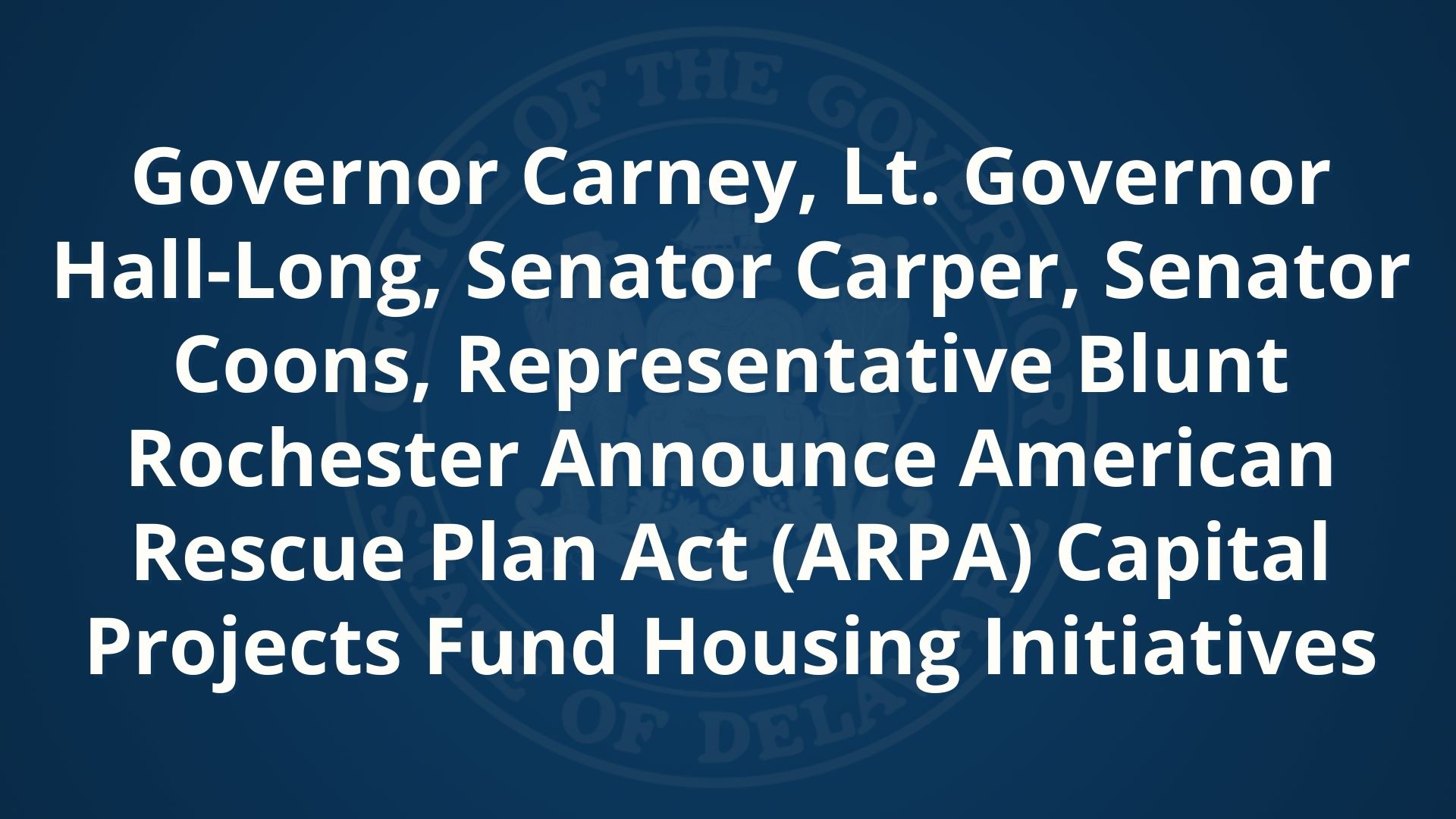 Graphic featuring the State of Delaware logo and the text "Governor Carney, Lt. Governor Hall-Long, Senator Carper, Senator Coons, Representative Blunt Rochester Announce American Rescue Plan Act (ARPA) Capital Projects Fund Housing Initiatives"