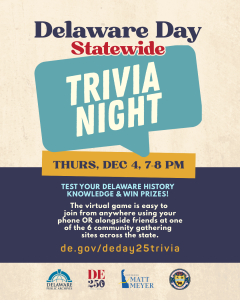 Delaware Day Statewide Trivia Night. Thus, Dec 4, 7-8 PM. Test your Delaware History Knowledge and Win Prizes! The virtual game is easy to join from anywhere using your phone OR alongside friends at one of the 6 community gathering sites across the state. de.gov/deday25trivia