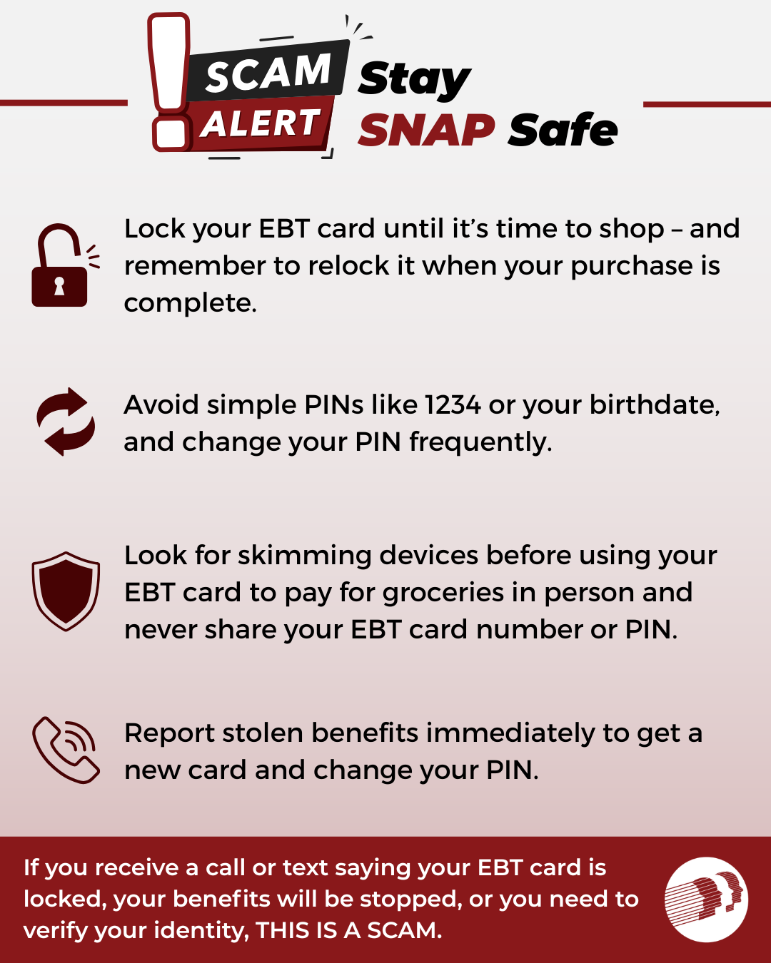 Graphic titled “Scam Alert: Stay SNAP Safe” with red and black text on a light gray background. The graphic provides four tips to help SNAP recipients protect their EBT benefits from theft: Lock your EBT card until it is time to shop and relock it after completing your purchase. Avoid simple PINs such as 1234 or your birthdate, and change your PIN frequently. Check for card skimming devices before using your EBT card in person and never share your EBT card number or PIN. Report stolen benefits immediately, request a new card, and change your PIN. A red banner at the bottom warns: “If you receive a call or text saying your EBT card is locked, your benefits will be stopped, or you need to verify your identity, THIS IS A SCAM.” The graphic includes icons representing a lock, PIN changes, security protection, and reporting fraud.